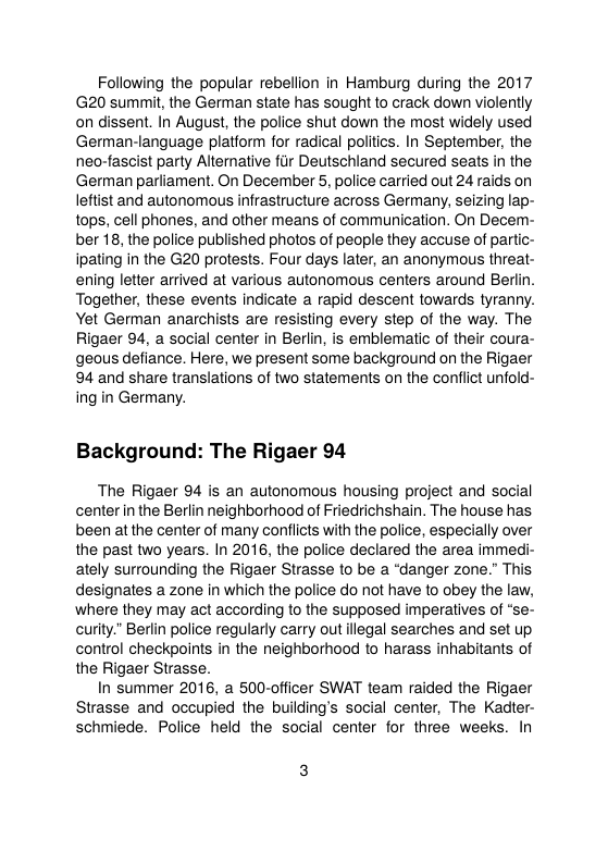 Following the popular rebellion in Hamburg during the 2017 (G20 summit, the German state has sought to crack down violently on dissent. In August, the police shut down the most widely used German-language platiorm for radical politics. In September, the neo-fascist party Alterative fir Deutschiand secured seats in the German parliament. On December 5, police carried out 24 raids on leftist and autonomous infrastructure across Germany, seizing lap- tops, cell phones, and other means of communication. On Decenm- ber 18, the police published photos of people they accuse of partic- ipating in the G20 protests. Four days later, an anonymous threat- ening letter arrived at various autonomous centers around Berlin. Together, these events indicate a rapid descent towards tyranny. Yet German anarchists are resisting every step of the way. The Rigaer 94, a social center in Berlin, is emblematic of their coura- geous defiance. Here, we present some background on the Rigaer 94 and share translations of two statements on the conflict unfold- ing in Germany.  Background: The Rigaer 94  The Rigaer 94 is an autonomous housing project and social centerin the Berlin neighborhood of Friedrichshain. The house has been atthe center of many conflicts with the police, especially over the past two years. In 2016, the police declared the area immedi- ately surrounding the Rigaer Strasse to be a “danger zone.” This designates a zone in which the police do not have to obey the law, where they may act according to the supposed imperatives of “se- curity.” Berlin police regularly carry out ilegal searches and set up control checkpoints in the neighborhood to harass inhabitants of the Rigaer Strasse.  In summer 2016, a 500-officer SWAT team raided the Rigaer Strasse and occupied the building’s social center, The Kadter- schmiede. Police held the social center for three weeks. In 